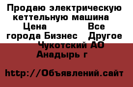 Продаю электрическую кеттельную машина › Цена ­ 50 000 - Все города Бизнес » Другое   . Чукотский АО,Анадырь г.